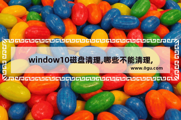 window10磁盘清理,哪些不能清理,window10如何清理磁盘只保留系统