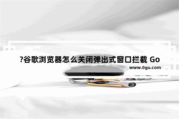 ?谷歌浏览器怎么关闭弹出式窗口拦截 Google Chrome电脑版关闭弹出式窗口拦截的方法教程