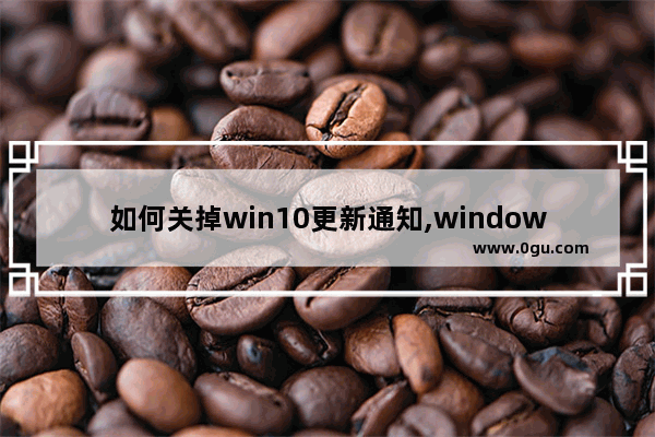 如何关掉win10更新通知,windows10怎么取消升级
