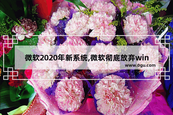 微软2020年新系统,微软彻底放弃windows