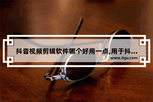 抖音视频剪辑软件哪个好用一点,用于抖音的剪辑视频软件哪个好
