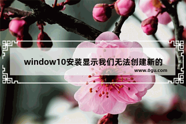 window10安装显示我们无法创建新的分区,win10安装系统提示无法创建分区