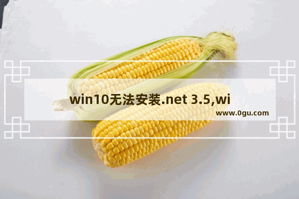 win10无法安装.net 3.5,windows10无法安装net3.5