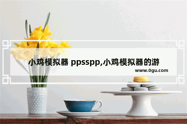 小鸡模拟器 ppsspp,小鸡模拟器的游戏怎么导入ppsspp