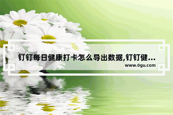 钉钉每日健康打卡怎么导出数据,钉钉健康打卡记录怎么导出打印