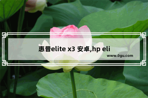 惠普elite x3 安卓,hp elite x3刷win10arm