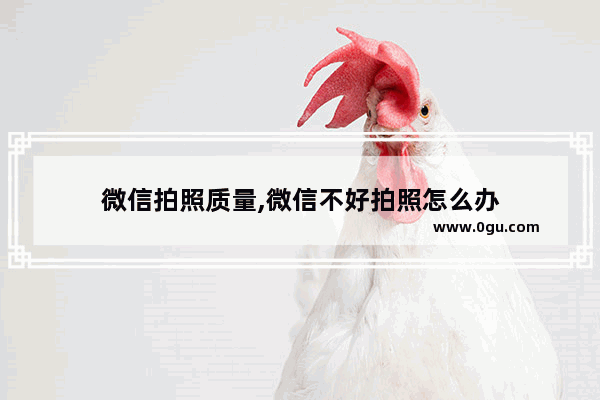 微信拍照质量,微信不好拍照怎么办