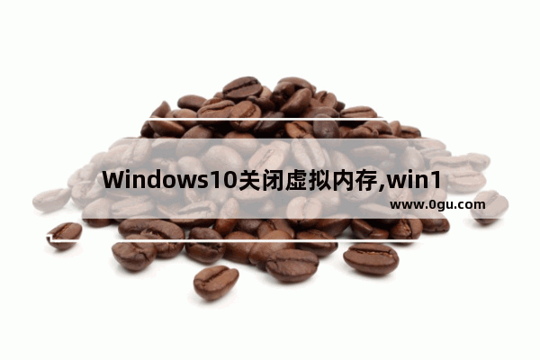 Windows10关闭虚拟内存,win10到底关不关闭虚拟内存