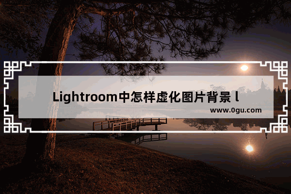 Lightroom中怎样虚化图片背景 lightroom设置图片背景虚化的方法