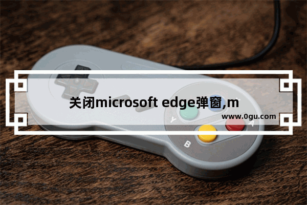 关闭microsoft edge弹窗,microsoft edge提示如何关闭