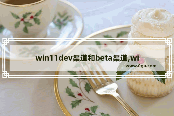 win11dev渠道和beta渠道,windows11选dev渠道还是beta渠道 2