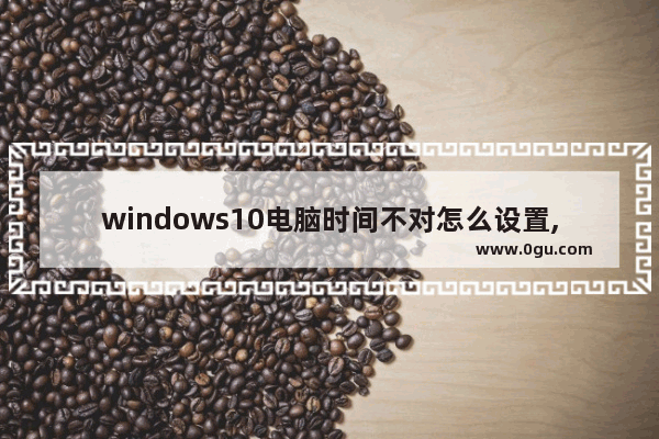 windows10电脑时间不对怎么设置,windows10电脑时间不对
