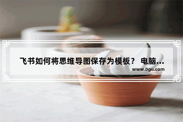 飞书如何将思维导图保存为模板？ 电脑版飞书将思维导图保存为模板的方法