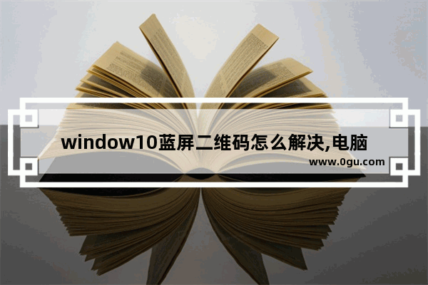 window10蓝屏二维码怎么解决,电脑蓝屏的二维码