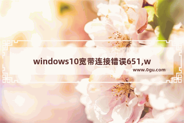 windows10宽带连接错误651,win10错误629宽带连接解决办法
