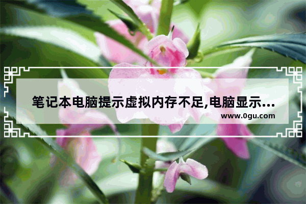 笔记本电脑提示虚拟内存不足,电脑显示虚拟内存不足怎么回事
