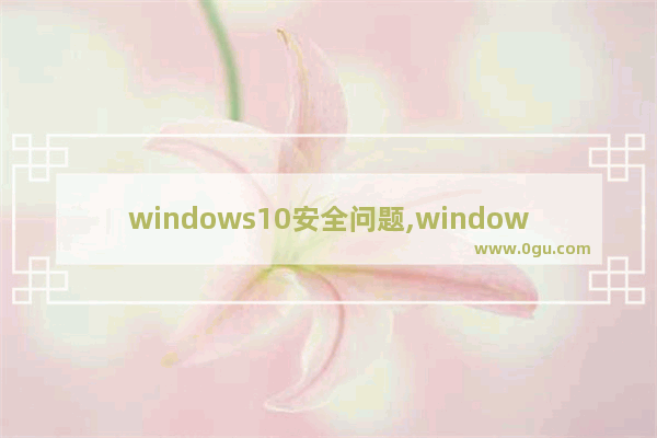 windows10安全问题,window10总是提示安全警告