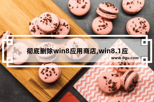彻底删除win8应用商店,win8.1应用商店还能用吗