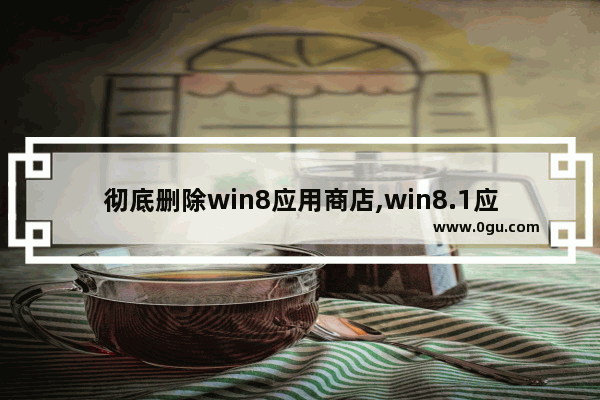 彻底删除win8应用商店,win8.1应用商店还能用吗