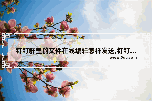 钉钉群里的文件在线编辑怎样发送,钉钉群文件在线编辑怎么保存