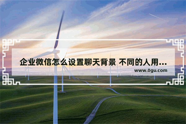 企业微信怎么设置聊天背景 不同的人用不同的背景图片,企业微信怎么设置聊天背景 不同的人用不同的背景照片