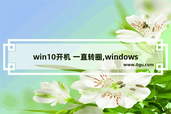 win10开机 一直转圈,windows10开机一直转圈圈