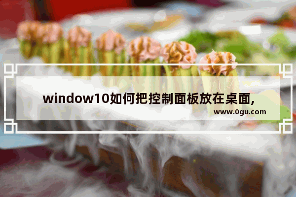 window10如何把控制面板放在桌面,win10系统怎么将控制面板放到桌面