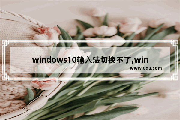 windows10输入法切换不了,win10电脑输入法切换不出来怎么办