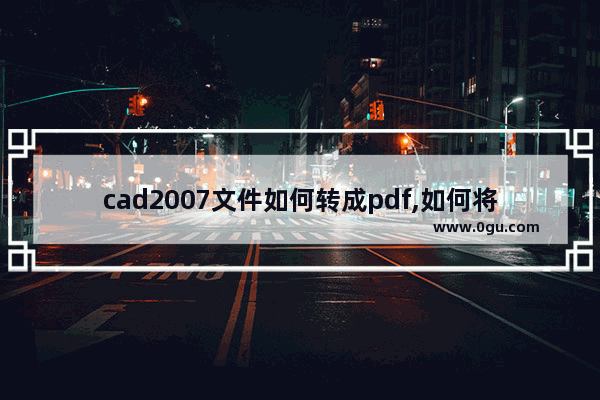 cad2007文件如何转成pdf,如何将pdf格式的文件转化为cad查看