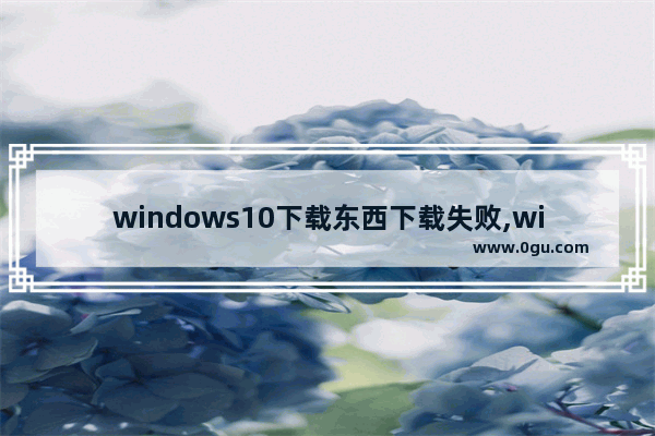 windows10下载东西下载失败,win10网页无法下载文件