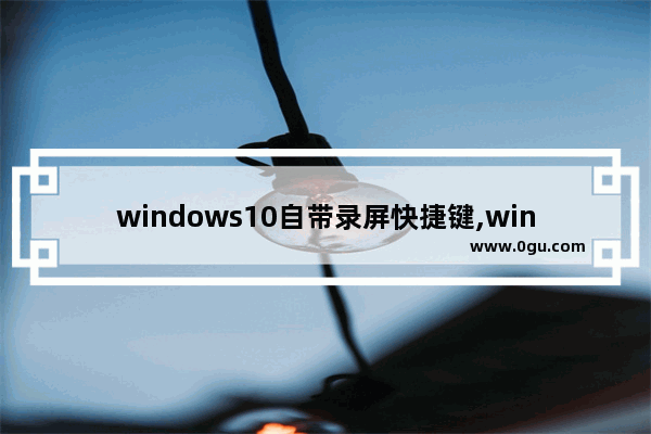 windows10自带录屏快捷键,win10快捷键录屏是哪个