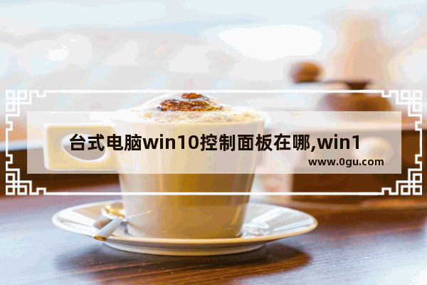 台式电脑win10控制面板在哪,win10控制面板在哪 win10更新后传统控制面板开启方法
