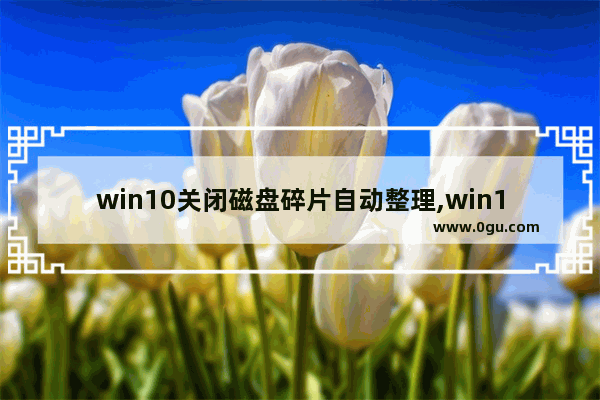 win10关闭磁盘碎片自动整理,win10如何对磁盘进行碎片整理