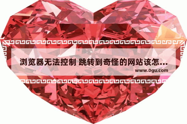 浏览器无法控制 跳转到奇怪的网站该怎么办视频,浏览器无法跳转网页