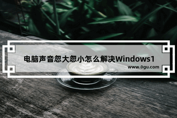 电脑声音忽大忽小怎么解决Windows10,windows10系统声音太小