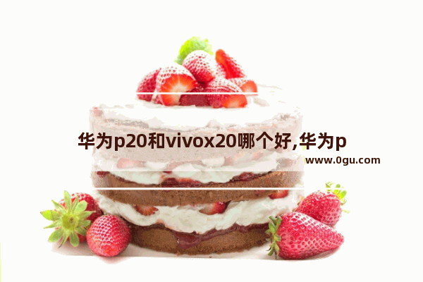 华为p20和vivox20哪个好,华为p20pro和vivox21哪个好