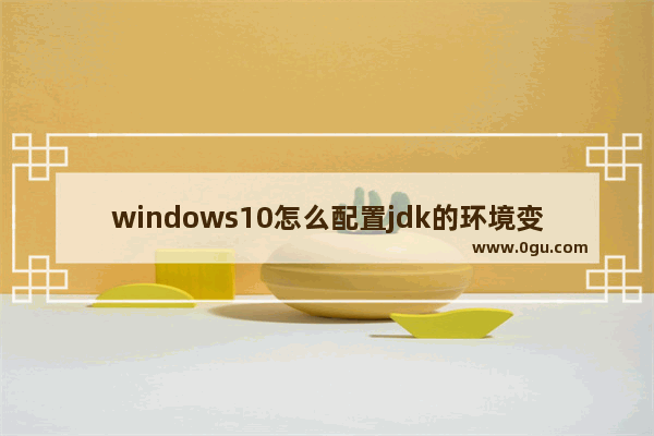 windows10怎么配置jdk的环境变量,win10jdk环境变量配置教程