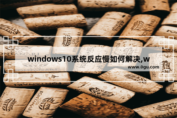 windows10系统反应慢如何解决,win10电脑变慢的原因和解决方法