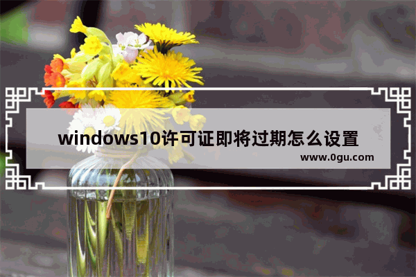 windows10许可证即将过期怎么设置,win10提示许可证