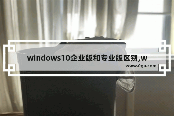 windows10企业版和专业版区别,win10专业版和企业版有什么区别 