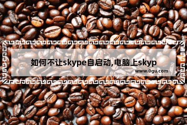如何不让skype自启动,电脑上skype怎么禁止自启动