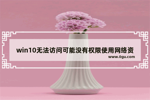 win10无法访问可能没有权限使用网络资源,win10没有权限使用网络资源
