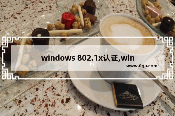 windows 802.1x认证,win10开启802.1x认证