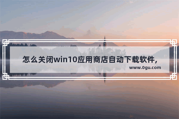 怎么关闭win10应用商店自动下载软件,w10应用商店怎么关闭提示下载应用