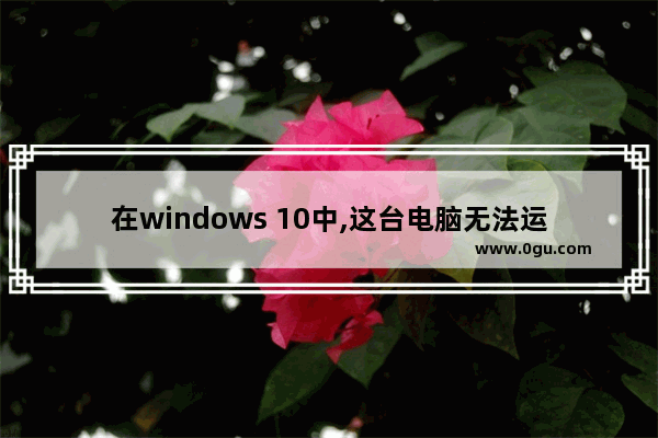 在windows 10中,这台电脑无法运行windows 10