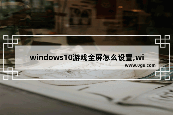 windows10游戏全屏怎么设置,win10游戏界面怎么调成全屏