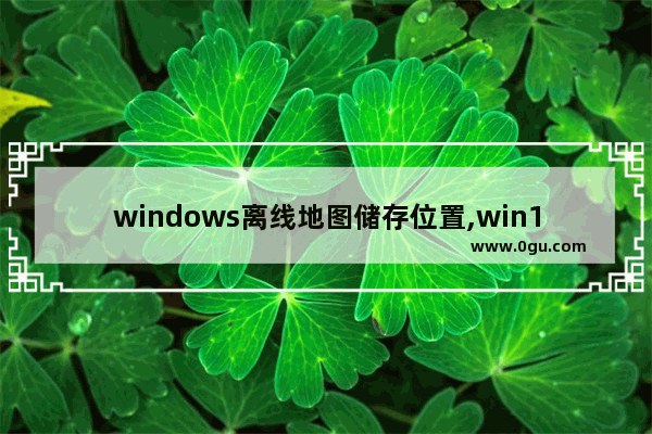 windows离线地图储存位置,win10更改离线地图的存储位置