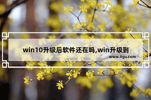 win10升级后软件还在吗,win升级到win10系统后东西还在吗