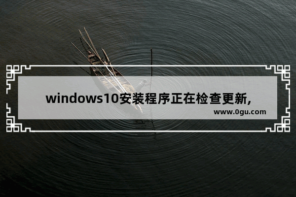 windows10安装程序正在检查更新,windows检查更新遇到错误