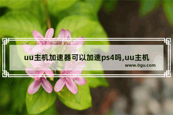 uu主机加速器可以加速ps4吗,uu主机加速器用手机加速ps4